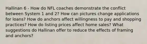 Hallinan 6 - How do NFL coaches demonstrate the conflict between System 1 and 2? How can pictures change applications for loans? How do anchors affect willingness to pay and shopping practices? How do listing prices affect home sales? What suggestions do Hallinan offer to reduce the effects of framing and anchors?