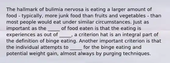 The hallmark of bulimia nervosa is eating a larger amount of food - typically, more junk food than fruits and vegetables - than most people would eat under similar circumstances. Just as important as the _____ of food eaten is that the eating is experiences as out of _____, a criterion hat is an integral part of the definition of binge eating. Another important criterion is that the individual attempts to _____ for the binge eating and potential weight gain, almost always by purging techniques.