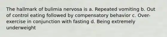 The hallmark of bulimia nervosa is a. Repeated vomiting b. Out of control eating followed by compensatory behavior c. Over-exercise in conjunction with fasting d. Being extremely underweight