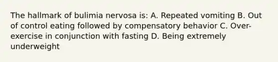 The hallmark of bulimia nervosa is: A. Repeated vomiting B. Out of control eating followed by compensatory behavior C. Over-exercise in conjunction with fasting D. Being extremely underweight