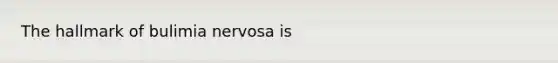 The hallmark of bulimia nervosa is