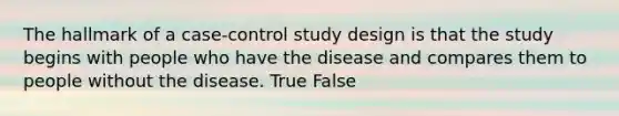 The hallmark of a case-control study design is that the study begins with people who have the disease and compares them to people without the disease. True False