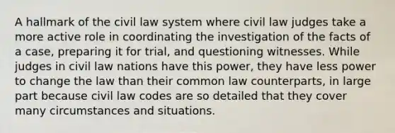 A hallmark of the civil law system where civil law judges take a more active role in coordinating the investigation of the facts of a case, preparing it for trial, and questioning witnesses. While judges in civil law nations have this power, they have less power to change the law than their common law counterparts, in large part because civil law codes are so detailed that they cover many circumstances and situations.