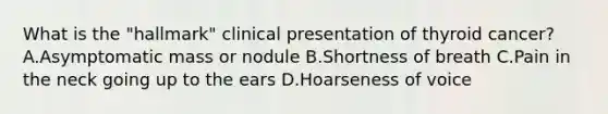 What is the "hallmark" clinical presentation of thyroid cancer? A.Asymptomatic mass or nodule B.Shortness of breath C.Pain in the neck going up to the ears D.Hoarseness of voice