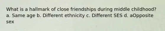 What is a hallmark of close friendships during middle childhood? a. Same age b. Different ethnicity c. Different SES d. aOpposite sex