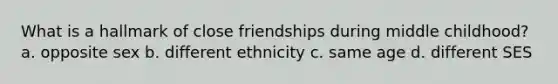 What is a hallmark of close friendships during middle childhood? a. opposite sex b. different ethnicity c. same age d. different SES