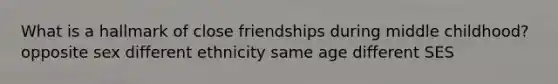 What is a hallmark of close friendships during middle childhood? opposite sex different ethnicity same age different SES