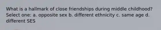 What is a hallmark of close friendships during middle childhood? Select one: a. opposite sex b. different ethnicity c. same age d. different SES