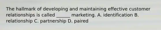 The hallmark of developing and maintaining effective customer relationships is called ______ marketing. A. identification B. relationship C. partnership D. paired