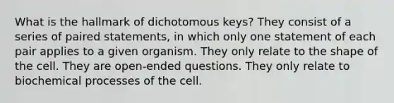 What is the hallmark of dichotomous keys? They consist of a series of paired statements, in which only one statement of each pair applies to a given organism. They only relate to the shape of the cell. They are open-ended questions. They only relate to biochemical processes of the cell.