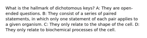 What is the hallmark of dichotomous keys? A: They are open-ended questions. B: They consist of a series of paired statements, in which only one statement of each pair applies to a given organism. C: They only relate to the shape of the cell. D: They only relate to biochemical processes of the cell.