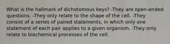 What is the hallmark of dichotomous keys? -They are open-ended questions. -They only relate to the shape of the cell. -They consist of a series of paired statements, in which only one statement of each pair applies to a given organism. -They only relate to biochemical processes of the cell.