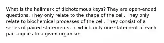 What is the hallmark of dichotomous keys? They are open-ended questions. They only relate to the shape of the cell. They only relate to biochemical processes of the cell. They consist of a series of paired statements, in which only one statement of each pair applies to a given organism.