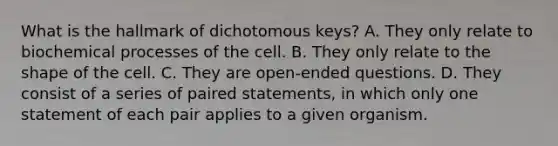 What is the hallmark of dichotomous keys? A. They only relate to biochemical processes of the cell. B. They only relate to the shape of the cell. C. They are open-ended questions. D. They consist of a series of paired statements, in which only one statement of each pair applies to a given organism.