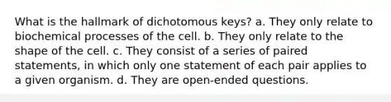 What is the hallmark of dichotomous keys? a. They only relate to biochemical processes of the cell. b. They only relate to the shape of the cell. c. They consist of a series of paired statements, in which only one statement of each pair applies to a given organism. d. They are open-ended questions.