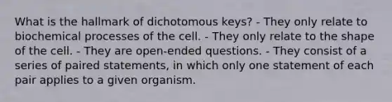 What is the hallmark of dichotomous keys? - They only relate to biochemical processes of the cell. - They only relate to the shape of the cell. - They are open-ended questions. - They consist of a series of paired statements, in which only one statement of each pair applies to a given organism.