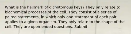 What is the hallmark of dichotomous keys? They only relate to biochemical processes of the cell. They consist of a series of paired statements, in which only one statement of each pair applies to a given organism. They only relate to the shape of the cell. They are open-ended questions. Submit