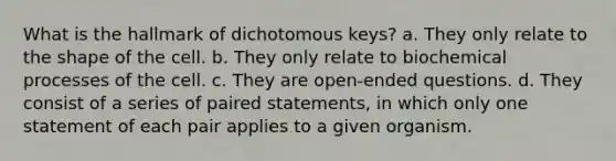 What is the hallmark of dichotomous keys? a. They only relate to the shape of the cell. b. They only relate to biochemical processes of the cell. c. They are open-ended questions. d. They consist of a series of paired statements, in which only one statement of each pair applies to a given organism.