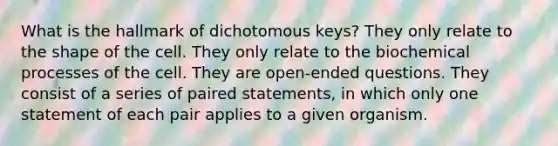 What is the hallmark of dichotomous keys? They only relate to the shape of the cell. They only relate to the biochemical processes of the cell. They are open-ended questions. They consist of a series of paired statements, in which only one statement of each pair applies to a given organism.