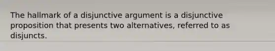 The hallmark of a disjunctive argument is a disjunctive proposition that presents two alternatives, referred to as disjuncts.