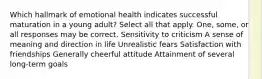 Which hallmark of emotional health indicates successful maturation in a young adult? Select all that apply. One, some, or all responses may be correct. Sensitivity to criticism A sense of meaning and direction in life Unrealistic fears Satisfaction with friendships Generally cheerful attitude Attainment of several long-term goals