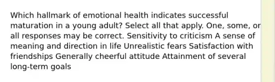 Which hallmark of emotional health indicates successful maturation in a young adult? Select all that apply. One, some, or all responses may be correct. Sensitivity to criticism A sense of meaning and direction in life Unrealistic fears Satisfaction with friendships Generally cheerful attitude Attainment of several long-term goals