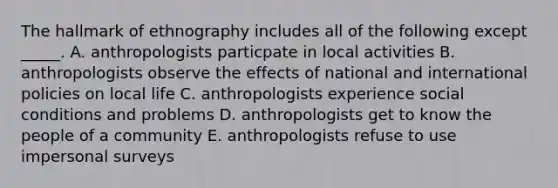 The hallmark of ethnography includes all of the following except _____. A. anthropologists particpate in local activities B. anthropologists observe the effects of national and international policies on local life C. anthropologists experience social conditions and problems D. anthropologists get to know the people of a community E. anthropologists refuse to use impersonal surveys