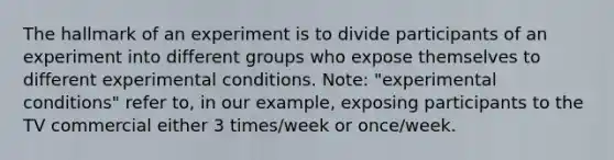 The hallmark of an experiment is to divide participants of an experiment into different groups who expose themselves to different experimental conditions. Note: "experimental conditions" refer to, in our example, exposing participants to the TV commercial either 3 times/week or once/week.