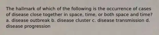 The hallmark of which of the following is the occurrence of cases of disease close together in space, time, or both space and time? a. disease outbreak b. disease cluster c. disease transmission d. disease progression