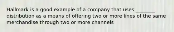 Hallmark is a good example of a company that uses ________ distribution as a means of offering two or more lines of the same merchandise through two or more channels