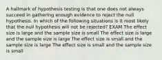 A hallmark of hypothesis testing is that one does not always succeed in gathering enough evidence to reject the null hypothesis. In which of the following situations is it most likely that the null hypothesis will not be rejected? EXAM The effect size is large and the sample size is small The effect size is large and the sample size is large The effect size is small and the sample size is large The effect size is small and the sample size is small