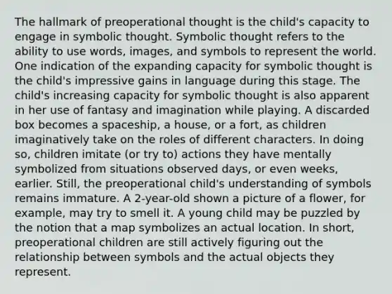 The hallmark of preoperational thought is the child's capacity to engage in symbolic thought. Symbolic thought refers to the ability to use words, images, and symbols to represent the world. One indication of the expanding capacity for symbolic thought is the child's impressive gains in language during this stage. The child's increasing capacity for symbolic thought is also apparent in her use of fantasy and imagination while playing. A discarded box becomes a spaceship, a house, or a fort, as children imaginatively take on the roles of different characters. In doing so, children imitate (or try to) actions they have mentally symbolized from situations observed days, or even weeks, earlier. Still, the preoperational child's understanding of symbols remains immature. A 2-year-old shown a picture of a flower, for example, may try to smell it. A young child may be puzzled by the notion that a map symbolizes an actual location. In short, preoperational children are still actively figuring out the relationship between symbols and the actual objects they represent.