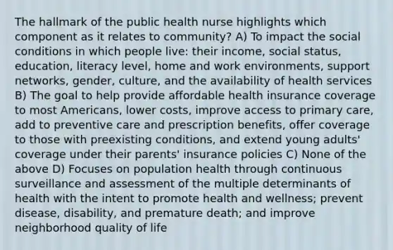 The hallmark of the public health nurse highlights which component as it relates to community? A) To impact the social conditions in which people live: their income, social status, education, literacy level, home and work environments, support networks, gender, culture, and the availability of health services B) The goal to help provide affordable health insurance coverage to most Americans, lower costs, improve access to primary care, add to preventive care and prescription benefits, offer coverage to those with preexisting conditions, and extend young adults' coverage under their parents' insurance policies C) None of the above D) Focuses on population health through continuous surveillance and assessment of the multiple determinants of health with the intent to promote health and wellness; prevent disease, disability, and premature death; and improve neighborhood quality of life