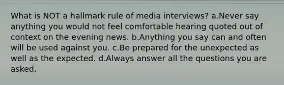 What is NOT a hallmark rule of media interviews? a.Never say anything you would not feel comfortable hearing quoted out of context on the evening news. b.Anything you say can and often will be used against you. c.Be prepared for the unexpected as well as the expected. d.Always answer all the questions you are asked.