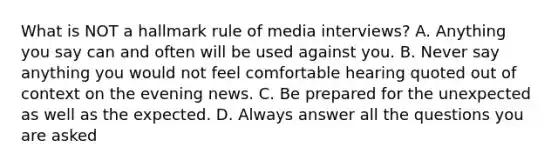 What is NOT a hallmark rule of media interviews? A. Anything you say can and often will be used against you. B. Never say anything you would not feel comfortable hearing quoted out of context on the evening news. C. Be prepared for the unexpected as well as the expected. D. Always answer all the questions you are asked