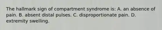 The hallmark sign of compartment syndrome is: A. an absence of pain. B. absent distal pulses. C. disproportionate pain. D. extremity swelling.