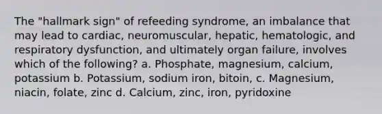 The "hallmark sign" of refeeding syndrome, an imbalance that may lead to cardiac, neuromuscular, hepatic, hematologic, and respiratory dysfunction, and ultimately organ failure, involves which of the following? a. Phosphate, magnesium, calcium, potassium b. Potassium, sodium iron, bitoin, c. Magnesium, niacin, folate, zinc d. Calcium, zinc, iron, pyridoxine