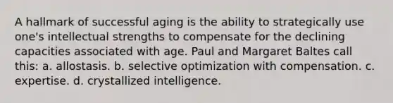 A hallmark of successful aging is the ability to strategically use one's intellectual strengths to compensate for the declining capacities associated with age. Paul and Margaret Baltes call this: a. allostasis. b. selective optimization with compensation. c. expertise. d. crystallized intelligence.