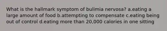 What is the hallmark symptom of bulimia nervosa? a.eating a large amount of food b.attempting to compensate c.eating being out of control d.eating more than 20,000 calories in one sitting