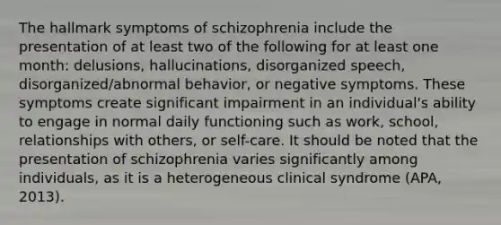 The hallmark symptoms of schizophrenia include the presentation of at least two of the following for at least one month: delusions, hallucinations, disorganized speech, disorganized/abnormal behavior, or negative symptoms. These symptoms create significant impairment in an individual's ability to engage in normal daily functioning such as work, school, relationships with others, or self-care. It should be noted that the presentation of schizophrenia varies significantly among individuals, as it is a heterogeneous clinical syndrome (APA, 2013).