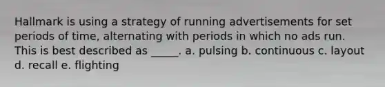 Hallmark is using a strategy of running advertisements for set periods of time, alternating with periods in which no ads run. This is best described as _____. a. pulsing b. continuous c. layout d. recall e. flighting