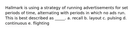 Hallmark is using a strategy of running advertisements for set periods of time, alternating with periods in which no ads run. This is best described as _____. a. recall b. layout c. pulsing d. continuous e. flighting