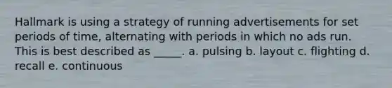 Hallmark is using a strategy of running advertisements for set periods of time, alternating with periods in which no ads run. This is best described as _____. a. pulsing b. layout c. flighting d. recall e. continuous