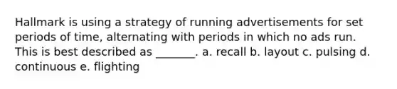 Hallmark is using a strategy of running advertisements for set periods of time, alternating with periods in which no ads run. This is best described as _______. a. recall b. layout c. pulsing d. continuous e. flighting