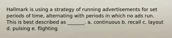 Hallmark is using a strategy of running advertisements for set periods of time, alternating with periods in which no ads run. This is best described as _______. a. continuous b. recall c. layout d. pulsing e. flighting