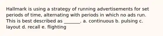 Hallmark is using a strategy of running advertisements for set periods of time, alternating with periods in which no ads run. This is best described as _______. a. continuous b. pulsing c. layout d. recall e. flighting