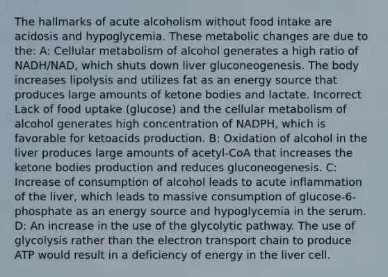 The hallmarks of acute alcoholism without food intake are acidosis and hypoglycemia. These metabolic changes are due to the: A: Cellular metabolism of alcohol generates a high ratio of NADH/NAD, which shuts down liver gluconeogenesis. The body increases lipolysis and utilizes fat as an energy source that produces large amounts of ketone bodies and lactate. Incorrect Lack of food uptake (glucose) and the cellular metabolism of alcohol generates high concentration of NADPH, which is favorable for ketoacids production. B: Oxidation of alcohol in the liver produces large amounts of acetyl-CoA that increases the ketone bodies production and reduces gluconeogenesis. C: Increase of consumption of alcohol leads to acute inflammation of the liver, which leads to massive consumption of glucose-6-phosphate as an energy source and hypoglycemia in the serum. D: An increase in the use of the glycolytic pathway. The use of glycolysis rather than the electron transport chain to produce ATP would result in a deficiency of energy in the liver cell.