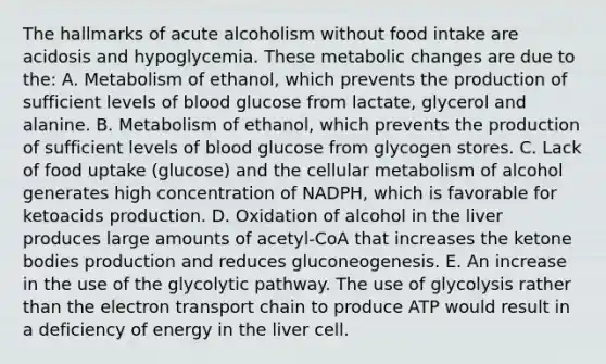 The hallmarks of acute alcoholism without food intake are acidosis and hypoglycemia. These metabolic changes are due to the: A. Metabolism of ethanol, which prevents the production of sufficient levels of blood glucose from lactate, glycerol and alanine. B. Metabolism of ethanol, which prevents the production of sufficient levels of blood glucose from glycogen stores. C. Lack of food uptake (glucose) and the cellular metabolism of alcohol generates high concentration of NADPH, which is favorable for ketoacids production. D. Oxidation of alcohol in the liver produces large amounts of acetyl-CoA that increases the ketone bodies production and reduces gluconeogenesis. E. An increase in the use of the glycolytic pathway. The use of glycolysis rather than the electron transport chain to produce ATP would result in a deficiency of energy in the liver cell.