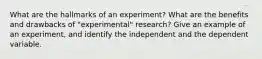 What are the hallmarks of an experiment? What are the benefits and drawbacks of "experimental" research? Give an example of an experiment, and identify the independent and the dependent variable.