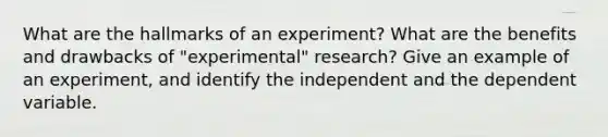 What are the hallmarks of an experiment? What are the benefits and drawbacks of "experimental" research? Give an example of an experiment, and identify the independent and the dependent variable.